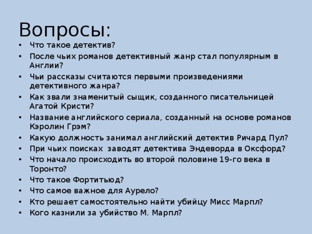 Вопросы: Что такое детектив? После чьих романов детективный жанр стал популярным в Англии? Чьи рассказы считаются первыми произведениями детективного жанра? Как звали знаменитый сыщик, созданного писательницей Агатой Кристи? Название английского сериала, созданный на основе романов Кэролин Грэм? Какую должность занимал английский детектив Ричард Пул? При чьих поисках  заводят детектива Эндеворда в Оксфорд? Что начало происходить во второй половине 19-го века в Торонто? Что такое Фортитьюд? Что самое важное для Аурело? Кто решает самостоятельно найти убийцу Мисс Марпл? Кого казнили за убийство М. Марпл? 