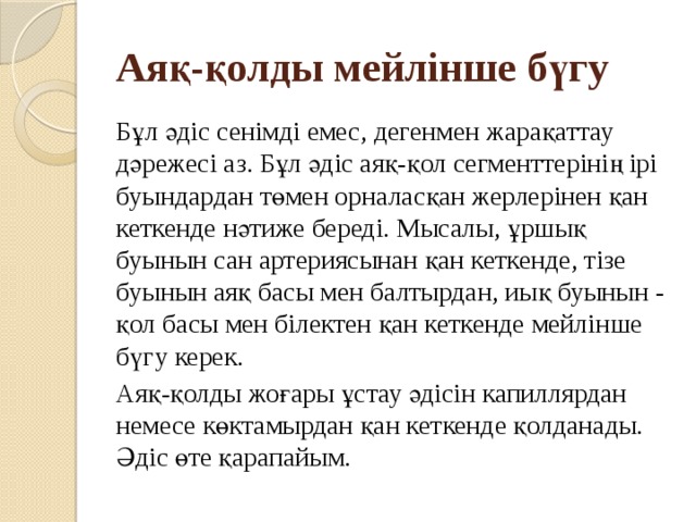 Аяқ-қолды мейлінше бүгу Бұл әдіс сенімді емес, дегенмен жарақаттау дәрежесі аз. Бұл әдіс аяқ-қол сегменттерінің ірі буындардан төмен орналасқан жерлерінен қан кеткенде нәтиже береді. Мысалы, ұршық буынын сан артериясынан қан кеткенде, тізе буынын аяқ басы мен балтырдан, иық буынын - қол басы мен білектен қан кеткенде мейлінше бүгу керек. Аяқ-қолды жоғары ұстау әдісін капиллярдан немесе көктамырдан қан кеткенде қолданады. Әдіс өте қарапайым. 