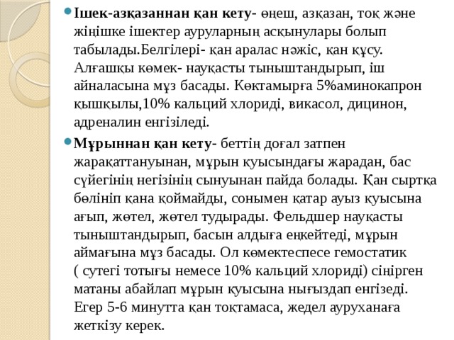 Ішек-азқазаннан қан кету- өңеш, азқазан, тоқ және жіңішке ішектер ауруларның асқынулары болып табылады.Белгілері- қан аралас нәжіс, қан құсу. Алғашқы көмек- науқасты тыныштандырып, іш айналасына мұз басады. Көктамырға 5%аминокапрон қышқылы,10% кальций хлориді, викасол, дицинон, адреналин енгізіледі. Мұрыннан қан кету- беттің доғал затпен жарақаттануынан, мұрын қуысындағы жарадан, бас сүйегінің негізінің сынуынан пайда болады. Қан сыртқа бөлініп қана қоймайды, сонымен қатар ауыз қуысына ағып, жөтел, жөтел тудырады. Фельдшер науқасты тыныштандырып, басын алдыға еңкейтеді, мұрын аймағына мұз басады. Ол көмектеспесе гемостатик ( сутегі тотығы немесе 10% кальций хлориді) сіңірген матаны абайлап мұрын қуысына нығыздап енгізеді. Егер 5-6 минутта қан тоқтамаса, жедел ауруханаға жеткізу керек. 