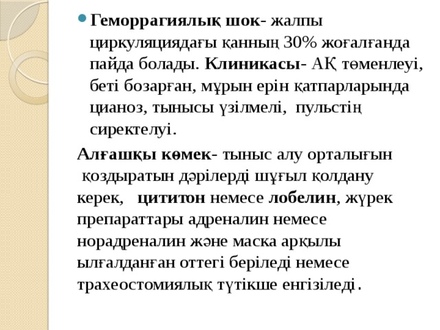Геморрагиялық шок - жалпы циркуляциядағы қанның 30% жоғалғанда пайда болады. Клиникасы - АҚ төменлеуі, беті бозарған, мұрын ерін қатпарларында цианоз, тынысы үзілмелі, пульстің сиректелуі. Алғашқы көмек- тыныс алу орталығын қоздыратын дәрілерді шұғыл қолдану керек, цититон немесе лобелин , жүрек препараттары адреналин немесе норадреналин және маска арқылы ылғалданған оттегі беріледі немесе трахеостомиялық түтікше енгізіледі . 