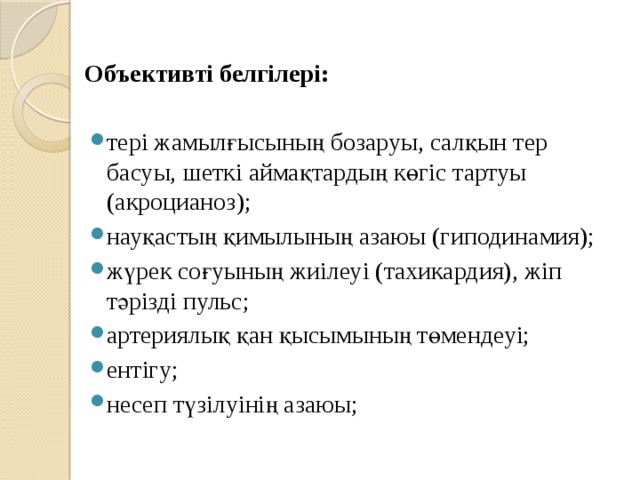 Объективті белгілері: тері жамылғысының бозаруы, салқын тер басуы, шеткі аймақтардың көгіс тартуы (акроцианоз); науқастың қимылының азаюы (гиподинамия); жүрек соғуының жиілеуі (тахикардия), жіп тәрізді пульс; артериялық қан қысымының төмендеуі; ентігу; несеп түзілуінің азаюы; 