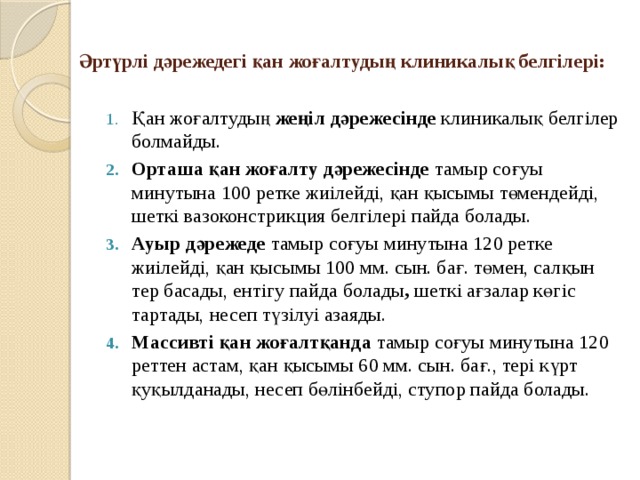 Әртүрлі дәрежедегі қан жоғалтудың клиникалық белгілері:   Қан жоғалтудың жеңіл дәрежесінде клиникалық белгілер болмайды. Орташа қан жоғалту дәрежесінде тамыр соғуы минутына 100 ретке жиілейді, қан қысымы төмендейді, шеткі вазоконстрикция белгілері пайда болады. Ауыр дәрежеде тамыр соғуы минутына 120 ретке жиілейді, қан қысымы 100 мм. сын. бағ. төмен, салқын тер басады, ентігу пайда болады , шеткі ағзалар көгіс тартады, несеп түзілуі азаяды. Массивті қан жоғалтқанда тамыр соғуы минутына 120 реттен астам, қан қысымы 60 мм. сын. бағ., тері күрт қуқылданады, несеп бөлінбейді, ступор пайда болады. 