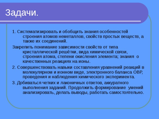 Задачи. 1. Систематизировать и обобщить знания особенностей строения атомов неметаллов, свойств простых веществ, а также их соединений. Закрепить понимание зависимости свойств от типа кристаллической решётки, вида химической связи, строения атома, степени окисления элемента; знания о качественных реакциях на ионы. 2. Совершенствовать навыки составления уравнений реакций в молекулярном и ионном виде, электронного баланса ОВР, проведения и наблюдения химического эксперимента. 3. Добиваться четких и лаконичных ответов, аккуратного выполнения заданий. Продолжить формирование умений анализировать, делать выводы, работать самостоятельно. 