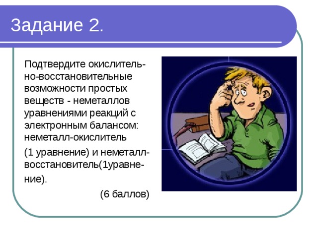 Задание 2. Подтвердите окислитель-но-восстановительные возможности простых веществ - неметаллов уравнениями реакций с электронным балансом: неметалл-окислитель (1 уравнение) и неметалл-восстановитель(1уравне- ние).  (6 баллов) 