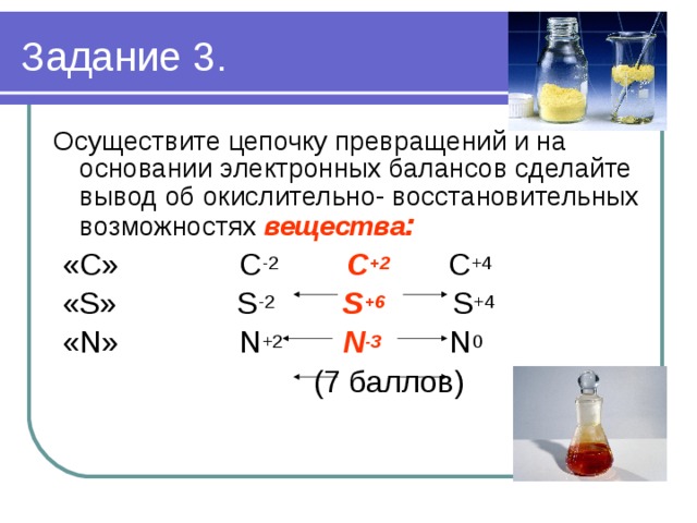 Задание 3. Осуществите цепочку превращений и на основании электронных балансов сделайте вывод об окислительно- восстановительных возможностях вещества :  «С» С -2  С +2  С +4  «S» S -2  S +6 S +4  «N» N +2  N -3  N 0  (7 баллов) 
