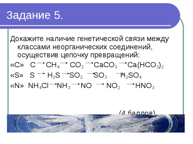 Задание 5. Докажите наличие генетической связи между классами неорганических соединений, осуществив цепочку превращений: «С» C CH 4 CO 2 CaCO 3 Ca(HCO 3 ) 2 «S» S H 2 S  SO 2 SO 3 H 2 SO 4 «N» NH 4 Cl NH 3 NO NO 2 НNO 3  (4 баллов) 