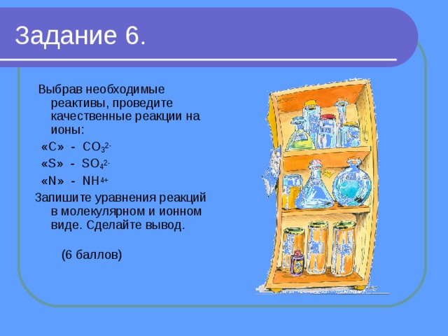 Задание 6.  Выбрав необходимые реактивы, проведите качественные реакции на ионы:  «C» - CO 3 2-  «S» - SO 4 2-  «N» - NH 4+ Запишите уравнения реакций в молекулярном и ионном виде. Сделайте вывод.  (6 баллов) 