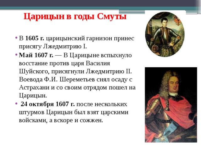 Царицын в годы Смуты  В 1605 г. царицынский гарнизон принес присягу Лжедмитрию I. Май 1607 г.  — В Царицыне вспыхнуло восстание против царя Василия Шуйского, присягнули Лжедмитрию II. Воевода Ф.И. Шереметьев снял осаду с Астрахани и со своим отрядом пошел на Царицын.  24 октября 1607 г. после нескольких штурмов Царицын был взят царскими войсками, а вскоре и сожжен.   