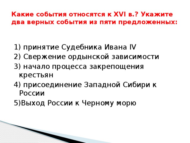 Какие события относятся к XVI в.? Укажите два верных события из пяти предложенных: 1) принятие Судебника Ивана IV 2) Свержение ордынской зависимости 3) начало процесса закрепощения крестьян 4) присоединение Западной Сибири к России 5)Выход России к Черному морю 