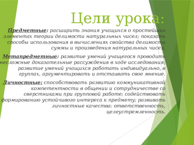 Цели урока: Предметные : расширить знания учащихся о простейших элементах теории делимости натуральных чисел; показать способы использования в вычислениях свойства делимости суммы и произведения натуральных чисел. Метапредметные : развитие умений учащегося проводить несложные доказательные рассуждения в ходе исследования; развитие умений учащихся работать индивидуально, в группах, аргументировать и отстаивать свое мнение. Личностные: способствовать развитию коммуникативной компетентности в общении и сотрудничестве со сверстниками при групповой работе; содействовать формированию устойчивого интереса к предмету; развивать личностные качества: ответственность, целеустремленность.   