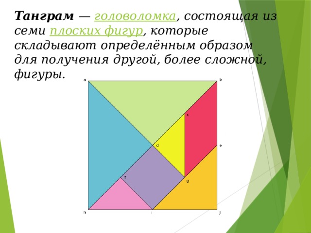 Танграм — головоломка , состоящая из семи плоских фигур , которые складывают определённым образом для получения другой, более сложной, фигуры. 