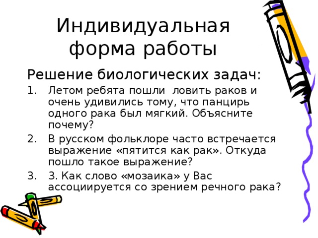 Индивидуальная форма работы Решение биологических задач: Летом ребята пошли ловить раков и очень удивились тому, что панцирь одного рака был мягкий. Объясните почему? В русском фольклоре часто встречается выражение «пятится как рак». Откуда пошло такое выражение? 3. Как слово «мозаика» у Вас ассоциируется со зрением речного рака? 