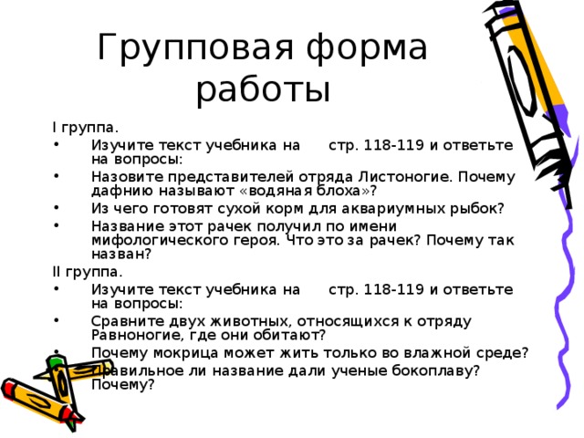 Групповая форма работы I группа. Изучите текст учебника на стр. 118-119 и ответьте на вопросы: Назовите представителей отряда Листоногие. Почему дафнию называют «водяная блоха»? Из чего готовят сухой корм для аквариумных рыбок? Название этот рачек получил по имени мифологического героя. Что это за рачек? Почему так назван? II группа. Изучите текст учебника на стр. 118-119 и ответьте на вопросы: Сравните двух животных, относящихся к отряду Равноногие, где они обитают? Почему мокрица может жить только во влажной среде? Правильное ли название дали ученые бокоплаву? Почему? 