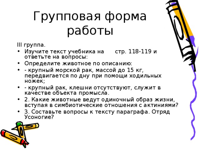 Групповая форма работы III группа. Изучите текст учебника на стр. 118-119 и ответьте на вопросы: Определите животное по описанию: - крупный морской рак, массой до 15 кг, передвигается по дну при помощи ходильных ножек; - крупный рак, клешни отсутствуют, служит в качестве объекта промысла. 2. Какие животные ведут одиночный образ жизни, вступая в симбиотические отношения с актиниями? 3. Составьте вопросы к тексту параграфа. Отряд Усоногие? 