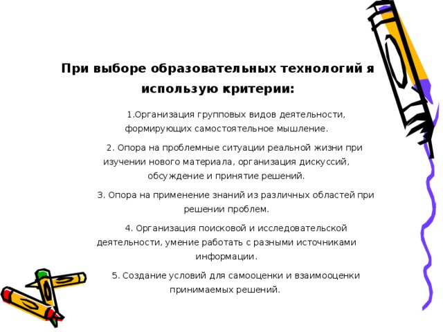 При выборе образовательных технологий я использую критерии:         1.Организация групповых видов деятельности, формирующих самостоятельное мышление.       2. Опора на проблемные ситуации реальной жизни при изучении нового материала, организация дискуссий, обсуждение и принятие решений.         3. Опора на применение знаний из различных областей при решении проблем.         4. Организация поисковой и исследовательской деятельности, умение работать с разными источниками информации.         5. Создание условий для самооценки и взаимооценки принимаемых решений. 