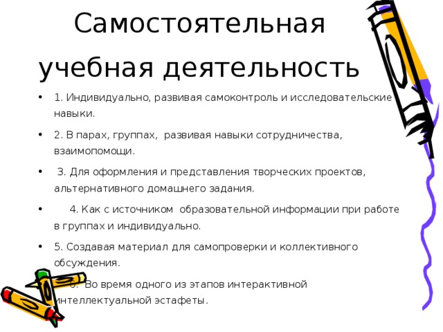 Самостоятельная учебная деятельность 1. Индивидуально, развивая самоконтроль и исследовательские навыки. 2. В парах, группах,  развивая навыки сотрудничества, взаимопомощи.   3. Для оформления и представления творческих проектов, альтернативного домашнего задания.       4. Как с источником  образовательной информации при работе в группах и индивидуально. 5. Создавая материал для самопроверки и коллективного обсуждения.      6.  Во время одного из этапов интерактивной интеллектуальной эстафеты.  
