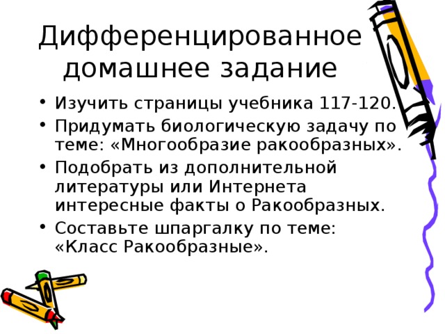 Дифференцированное домашнее задание Изучить страницы учебника 117-120. Придумать биологическую задачу по теме: «Многообразие ракообразных». Подобрать из дополнительной литературы или Интернета интересные факты о Ракообразных. Составьте шпаргалку по теме: «Класс Ракообразные». 