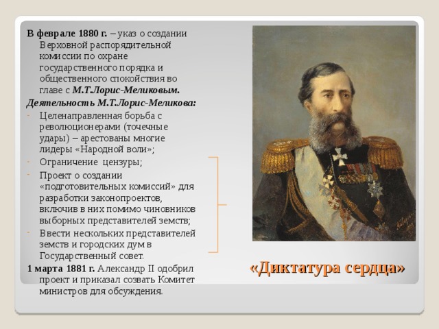 В феврале 1880 г. – указ о создании Верховной распорядительной комиссии по охране государственного порядка и общественного спокойствия во главе с М.Т.Лорис-Меликовым. Деятельность М.Т.Лорис-Меликова: Целенаправленная борьба с революционерами (точечные удары) – арестованы многие лидеры «Народной воли»; Ограничение цензуры; Проект о создании «подготовительных комиссий» для разработки законопроектов, включив в них помимо чиновников выборных представителей земств; Ввести нескольких представителей земств и городских дум в Государственный совет. 1 марта 1881 г. Александр II одобрил проект и приказал созвать Комитет министров для обсуждения. «Диктатура сердца» 