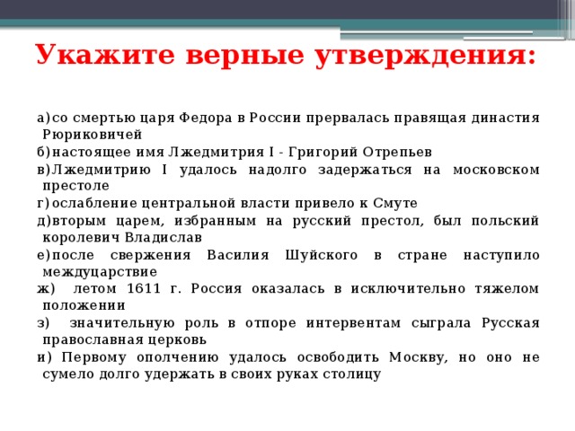 Укажите верные утверждения:   а)  со смертью царя Федора в России прервалась правящая династия Рюриковичей б)  настоящее имя Лжедмитрия I - Григорий Отрепьев в)  Лжедмитрию I удалось надолго задержаться на московском престоле г)  ослабление центральной власти привело к Смуте д)  вторым царем, избранным на русский престол, был польский королевич Владислав е)  после свержения Василия Шуйского в стране наступило междуцарствие ж) летом 1611 г. Россия оказалась в исключительно тяжелом положении з) значительную роль в отпоре интервентам сыграла Русская православная церковь и) Первому ополчению удалось освободить Москву, но оно не сумело долго удержать в своих руках столицу 