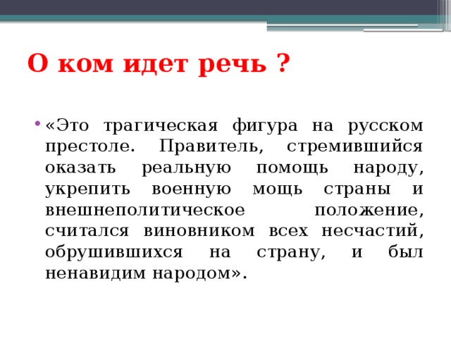 О ком идет речь ? «Это трагическая фигура на русском престоле. Правитель, стремившийся оказать реальную помощь народу, укрепить военную мощь страны и внешнеполитическое положение, считался виновником всех несчастий, обрушившихся на страну, и был ненавидим народом». 