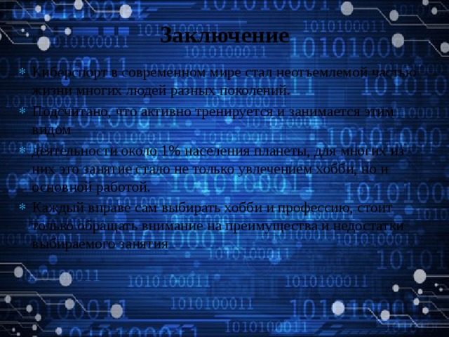 Заключение   Киберспорт в современном мире стал неотъемлемой частью жизни многих людей разных поколений. Подсчитано, что активно тренируется и занимается этим видом деятельности около 1% населения планеты, для многих из них это занятие стало не только увлечением хобби, но и основной работой. Каждый вправе сам выбирать хобби и профессию, стоит только обращать внимание на преимущества и недостатки выбираемого занятия 