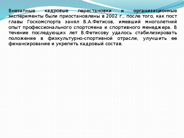 Внезапные кадровые перестановки и организационные эксперименты были приостановлены в 2002 г., после того, как пост главы Госкомспорта занял В.А.Фетисов, имевший многолетний опыт профессионального спортсмена и спортивного менеджера. В течение последующих лет В.Фетисову удалось стабилизировать положение в физкультурно-спортивной отрасли, улучшить ее финансирование и укрепить кадровый состав. 