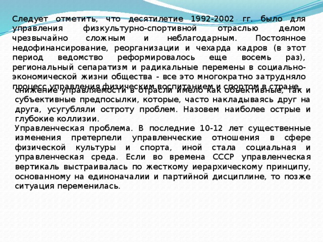 Следует отметить, что десятилетие 1992-2002 гг. было для управления физкультурно-спортивной отраслью делом чрезвычайно сложным и неблагодарным. Постоянное недофинансирование, реорганизации и чехарда кадров (в этот период ведомство реформировалось еще восемь раз), региональный сепаратизм и радикальные перемены в социально-экономической жизни общества - все это многократно затрудняло процесс управления физическим воспитанием и спортом в стране. снижение управляемости в отрасли имело как объективные, так и субъективные предпосылки, которые, часто накладываясь друг на друга, усугубляли остроту проблем. Назовем наиболее острые и глубокие коллизии. Управленческая проблема. В последние 10-12 лет существенные изменения претерпели управленческие отношения в сфере физической культуры и спорта, иной стала социальная и управленческая среда. Если во времена СССР управленческая вертикаль выстраивалась по жесткому иерархическому принципу, основанному на единоначалии и партийной дисциплине, то позже ситуация переменилась. 