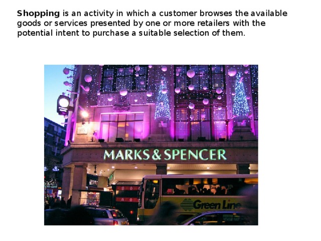Shopping  is an activity in which a customer browses the available goods or services presented by one or more retailers with the potential intent to purchase a suitable selection of them. 
