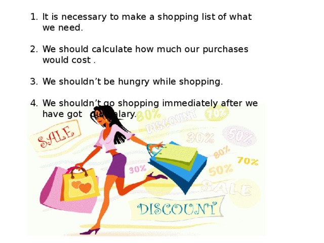 It is necessary to make a shopping list of what we need. We should calculate how much our purchases would cost . We shouldn’t be hungry while shopping. We shouldn’t go shopping immediately after we have got our salary. 