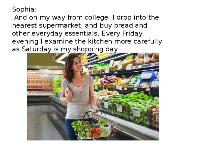 Sophia:  And on my way from college I drop into the nearest supermarket, and buy bread and other everyday essentials. Every Friday evening I examine the kitchen more carefully as Saturday is my shopping day. 
