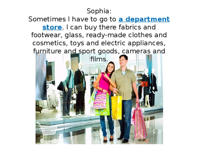 Sophia: Sometimes I have to go to a department store . I can buy there fabrics and footwear, glass, ready-made clothes and cosmetics, toys and electric appliances, furniture and sport goods, cameras and films. 