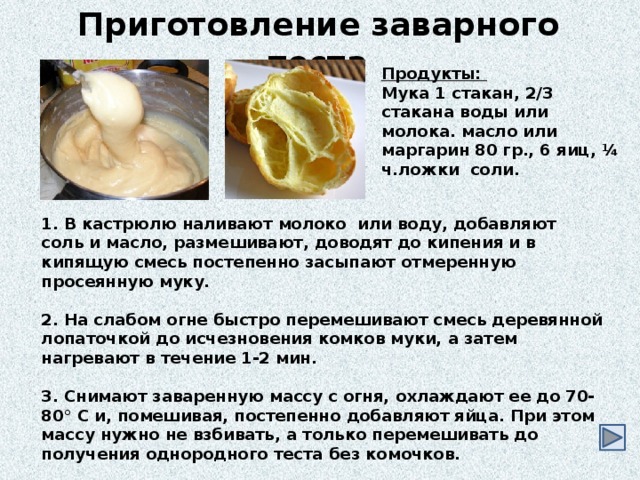 Приготовление заварного теста Продукты: Мука 1 стакан, 2/3 стакана воды или молока. масло или маргарин 80 гр., 6 яиц, ¼ ч.ложки соли.  1. В кастрюлю наливают молоко или воду, добавляют соль и масло, размешивают, доводят до кипения и в кипящую смесь постепенно засыпают отмеренную просеянную муку.  2. На слабом огне быстро перемешивают смесь деревянной лопаточкой до исчезновения комков муки, а затем нагревают в течение 1-2 мин.  3. Снимают заваренную массу с огня, охлаждают ее до 70-80° С и, помешивая, постепенно добавляют яйца. При этом массу нужно не взбивать, а только перемешивать до получения однородного теста без комочков. 