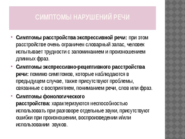 Симптомы нарушений речи   Симптомы расстройства экспрессивной речи:  при этом расстройстве очень ограничен словарный запас, человек испытывает трудности с запоминанием и произношением длинных фраз. Симптомы экспрессивно-рецептивного расстройства речи:  помимо симптомов, которые наблюдаются в предыдущем случае, также присутствуют проблемы, связанные с восприятием, пониманием речи, слов или фраз. Симптомы фонологического расстройства:  характеризуются неспособностью использовать при разговоре отдельные звуки, присутствуют ошибки при произношении, воспроизведении и/или использовании  звуков. 