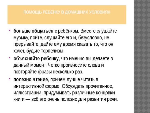 Помощь ребёнку в домашних условиях   больше общаться с ребёнком. Вместе слушайте музыку, пойте, слушайте его и, безусловно, не прерывайте, дайте ему время сказать то, что он хочет, будьте терпеливы. объясняйте ребенку , что именно вы делаете в данный момент. Четко произносите слова и повторяйте фразы несколько раз. полезно чтение , причём лучше читать в интерактивной форме. Обсуждать прочитанное, иллюстрации, придумывать различные концовки книги — всё это очень полезно для развития речи. 