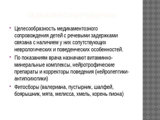 Медикаментозная поддержка Целесообразность медикаментозного сопровождения детей с речевыми задержками связана с наличием у них сопутствующих неврологических и поведенческих особенностей. По показаниям врача назначают витаминно-минеральные комплексы, нейротрофические препараты и корректоры поведения (нейролептики-антипсихотики) Фитосборы (валериана, пустырник, шалфей, боярышник, мята, мелисса, хмель, корень пиона) 