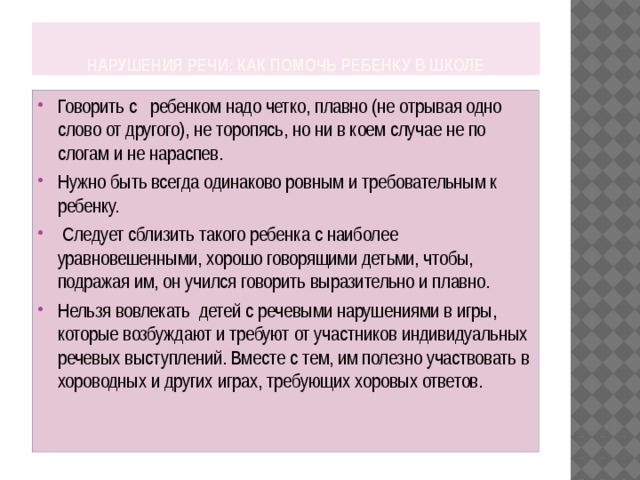  Нарушения речи: как помочь ребенку в школе Говорить с ребенком надо четко, плавно (не отрывая одно слово от другого), не торопясь, но ни в коем случае не по слогам и не нараспев. Нужно быть всегда одинаково ровным и требовательным к ребенку.  Следует сблизить такого ребенка с наиболее уравновешенными, хорошо говорящими детьми, чтобы, подражая им, он учился говорить выразительно и плавно. Нельзя вовлекать детей с речевыми нарушениями в игры, которые возбуждают и требуют от участников индивидуальных речевых выступлений. Вместе с тем, им полезно участвовать в хороводных и других играх, требующих хоровых ответов. 