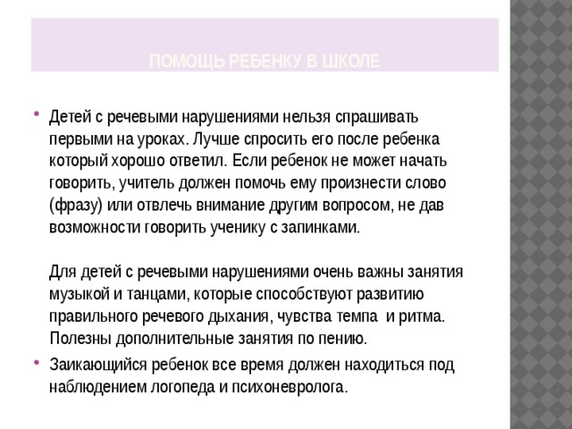 Помощь ребенку в школе Детей с речевыми нарушениями нельзя спрашивать первыми на уроках. Лучше спросить его после ребенка который хорошо ответил. Если ребенок не может начать говорить, учитель должен помочь ему произнести слово (фразу) или отвлечь внимание другим вопросом, не дав возможности говорить ученику с запинками.    Для детей с речевыми нарушениями очень важны занятия музыкой и танцами, которые способствуют развитию правильного речевого дыхания, чувства темпа и ритма. Полезны дополнительные занятия по пению. Заикающийся ребенок все время должен находиться под наблюдением логопеда и психоневролога. 