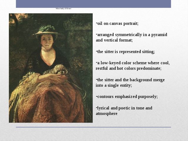   ‘ Miss Nelly O'Brien’ oil on canvas portrait; arranged symmetrically in a pyramid and vertical format; the sitter is represented sitting; a low-keyed color scheme where cool, restful and hot colors predominate; the sitter and the background merge into a single entity; contours emphasized purposely; lyrical and poetic in tone and atmosphere 