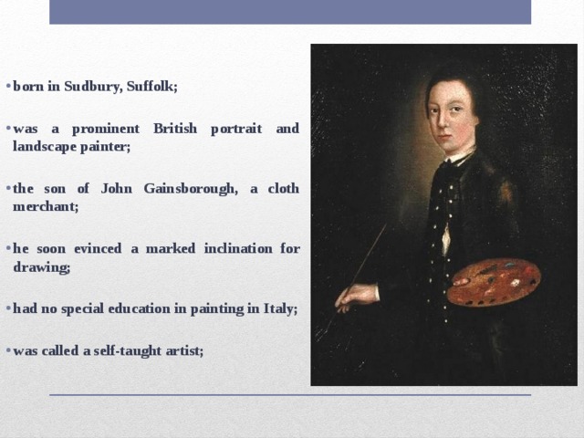 born in Sudbury, Suffolk;  was a prominent British portrait and landscape painter;  the son of John Gainsborough, a cloth merchant;  he soon evinced a marked inclination for drawing;  had no special education in painting in Italy;  was called a self-taught artist; 