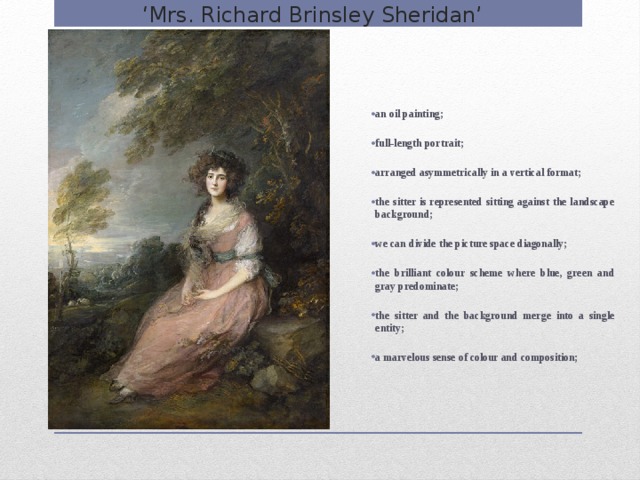 ‘ Mrs. Richard Brinsley Sheridan’ an oil painting;  full-length portrait;  arranged asymmetrically in a vertical format;  the sitter is represented sitting against the landscape background;  we can divide the picture space diagonally;  the brilliant colour scheme where blue, green and gray predominate;  the sitter and the background merge into a single entity;  a marvelous sense of colour and composition;    