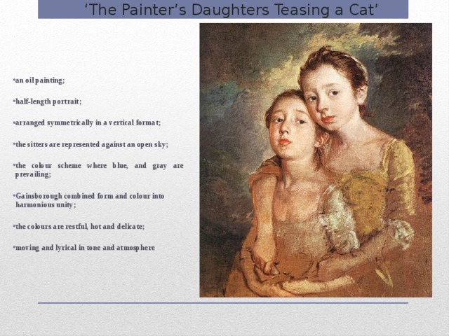 ‘ The Painter’s Daughters Teasing a Cat’ an oil painting;  half-length portrait;  arranged symmetrically in a vertical format;  the sitters are represented against an open sky;  the colour scheme where blue, and gray are prevailing;  Gainsborough combined form and colour into harmonious unity;  the colours are restful, hot and delicate;  moving and lyrical in tone and atmosphere  