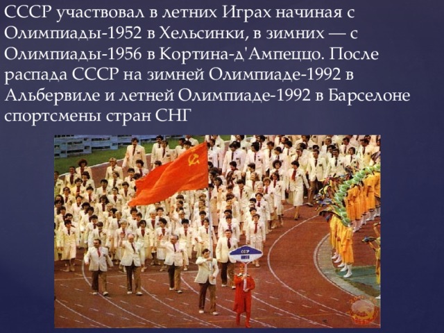 СССР участвовал в летних Играх начиная с Олимпиады-1952 в Хельсинки, в зимних — с Олимпиады-1956 в Кортина-д'Ампеццо. После распада СССР на зимней Олимпиаде-1992 в Альбервиле и летней Олимпиаде-1992 в Барселоне спортсмены стран СНГ 