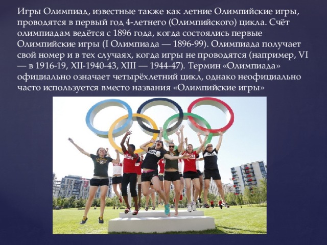 Игры Олимпиад, известные также как летние Олимпийские игры, проводятся в первый год 4-летнего (Олимпийского) цикла. Счёт олимпиадам ведётся с 1896 года, когда состоялись первые Олимпийские игры (I Олимпиада — 1896-99). Олимпиада получает свой номер и в тех случаях, когда игры не проводятся (например, VI — в 1916-19, XII-1940-43, XIII — 1944-47). Термин «Олимпиада» официально означает четырёхлетний цикл, однако неофициально часто используется вместо названия «Олимпийские игры» 