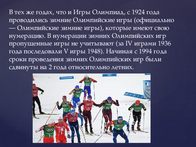 В тех же годах, что и Игры Олимпиад, с 1924 года проводились зимние Олимпийские игры (официально — Олимпийские зимние игры), которые имеют свою нумерацию. В нумерации зимних Олимпийских игр пропущенные игры не учитывают (за IV играми 1936 года последовали V игры 1948). Начиная с 1994 года сроки проведения зимних Олимпийских игр были сдвинуты на 2 года относительно летних. 