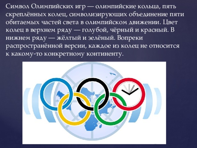 Символ Олимпийских игр — олимпийские кольца, пять скреплённых колец, символизирующих объединение пяти обитаемых частей света в олимпийском движении. Цвет колец в верхнем ряду — голубой, чёрный и красный. В нижнем ряду — жёлтый и зелёный. Вопреки распространённой версии, каждое из колец не относится к какому-то конкретному континенту. 