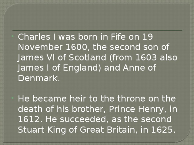 Charles I was born in Fife on 19 November 1600, the second son of James VI of Scotland (from 1603 also James I of England) and Anne of Denmark. He became heir to the throne on the death of his brother, Prince Henry, in 1612. He succeeded, as the second Stuart King of Great Britain, in 1625. 