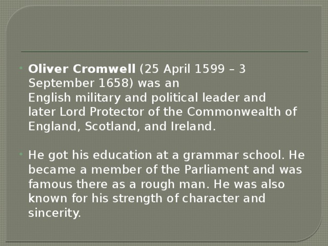 Oliver Cromwell  (25 April 1599 – 3 September 1658) was an English military and political leader and later Lord Protector of the Commonwealth of England, Scotland, and Ireland. He got his education at a grammar school. He became a member of the Parliament and was famous there as a rough man. He was also known for his strength of character and sincerity. 