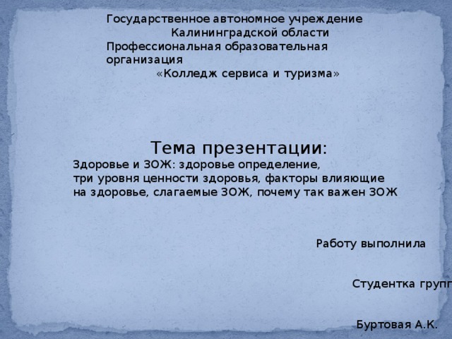 Государственное автономное учреждение  Калининградской области Профессиональная образовательная организация  «Колледж сервиса и туризма»  Тема презентации: Здоровье и ЗОЖ: здоровье определение, три уровня ценности здоровья, факторы влияющие на здоровье, слагаемые ЗОЖ, почему так важен ЗОЖ Работу выполнила  Студентка группы ПК18-2к  Буртовая А.К. 