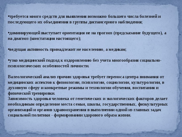требуется много средств для выявления возможно большего числа болезней и последующего их объединения в группы диспансерного наблюдения; доминирующей выступает ориентация не на прогноз (предсказание будущего), а на диагноз (констатация настоящего); ведущая активность принадлежит не населению, а медикам; узко медицинский подход к оздоровлению без учета многообразия социально-психологических особенностей личности. Валеологический анализ причин здоровья требует переноса центра внимания от медицинских аспектов к физиологии, психологии, социологии, культурологии, в духовную сферу и конкретные режимы и технологии обучения, воспитания и физической тренировки. Зависимость здоровья человека от генетических и экологических факторов делает необходимым определение места семьи, школы, государственных, физкультурных организаций и органов здравоохранения в выполнении одной из главных задач социальной политики - формировании здорового образа жизни. 