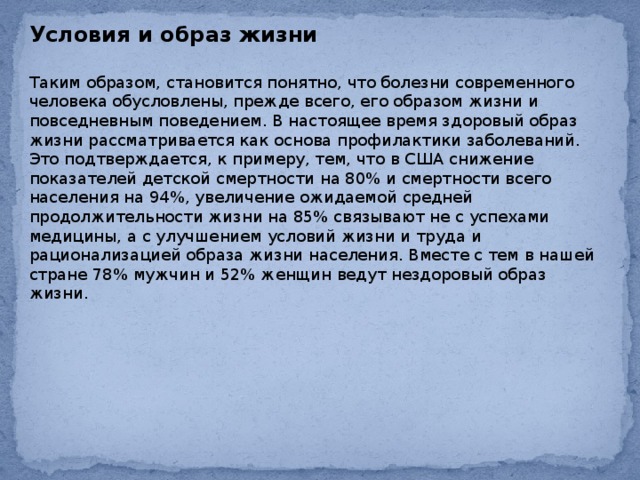 Условия и образ жизни  Таким образом, становится понятно, что болезни современного человека обусловлены, прежде всего, его образом жизни и повседневным поведением. В настоящее время здоровый образ жизни рассматривается как основа профилактики заболеваний. Это подтверждается, к примеру, тем, что в США снижение показателей детской смертности на 80% и смертности всего населения на 94%, увеличение ожидаемой средней продолжительности жизни на 85% связывают не с успехами медицины, а с улучшением условий жизни и труда и рационализацией образа жизни населения. Вместе с тем в нашей стране 78% мужчин и 52% женщин ведут нездоровый образ жизни. 